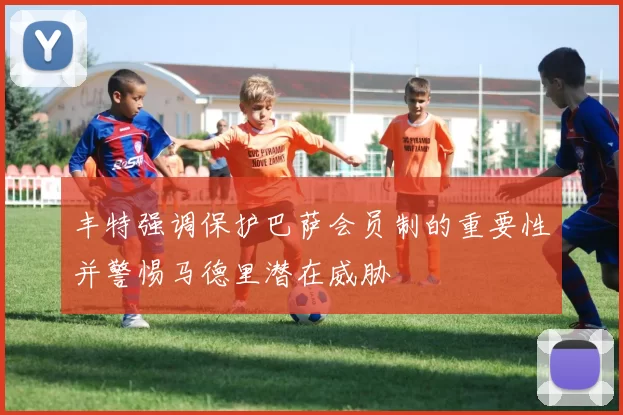丰特强调保护巴萨会员制的重要性并警惕马德里潜在威胁