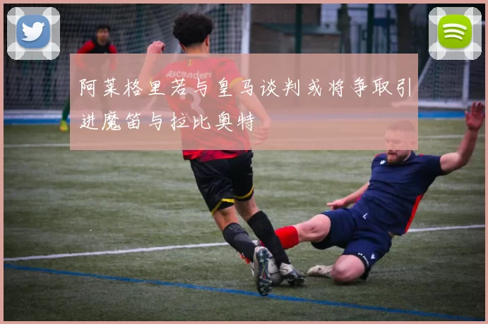 阿莱格里若与皇马谈判或将争取引进魔笛与拉比奥特