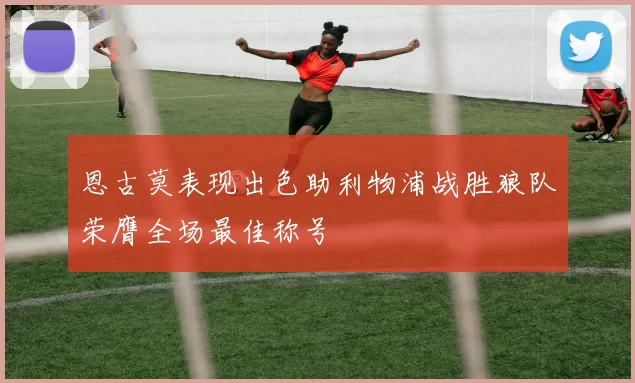 恩古莫表现出色助利物浦战胜狼队荣膺全场最佳称号