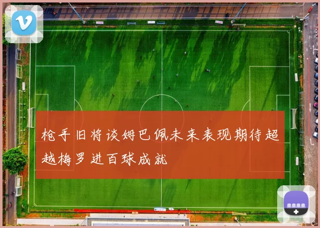 枪手旧将谈姆巴佩未来表现期待超越梅罗进百球成就
