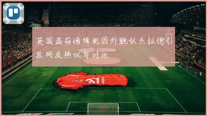 英国盗窃通缉犯因外貌似杰拉德引发网友热议与讨论