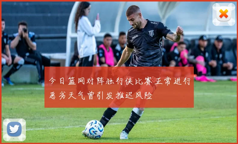 今日篮网对阵独行侠比赛正常进行恶劣天气曾引发推迟风险