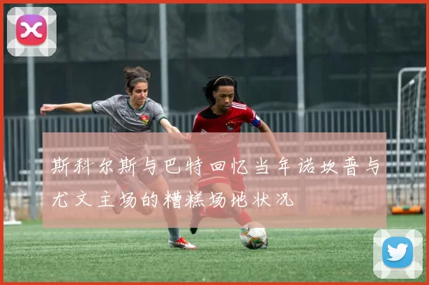 斯科尔斯与巴特回忆当年诺坎普与尤文主场的糟糕场地状况