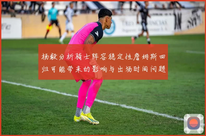 杨毅分析骑士阵容稳定性詹姆斯回归可能带来的影响与出场时间问题