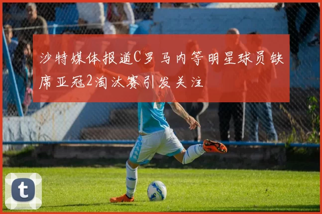 沙特媒体报道C罗马内等明星球员缺席亚冠2淘汰赛引发关注