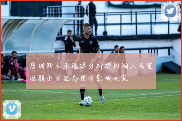 詹姆斯未来选择分析续约湖人或重返骑士东里态度将影响决策
