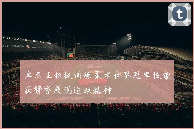 库尼亚积极训练柔术世界冠军技能获赞誉展现运动精神