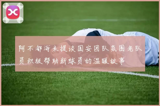 阿不都海米提谈国安团队氛围老队员积极帮助新球员的温暖故事