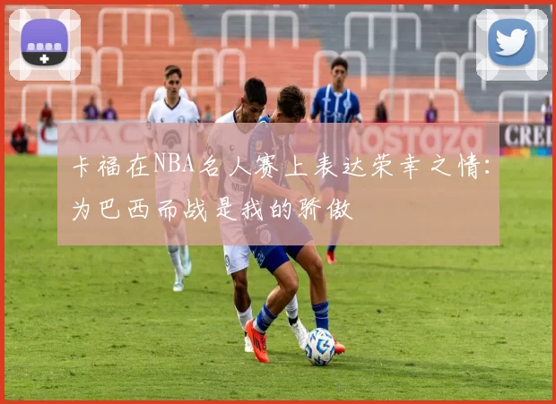 卡福在NBA名人赛上表达荣幸之情：为巴西而战是我的骄傲
