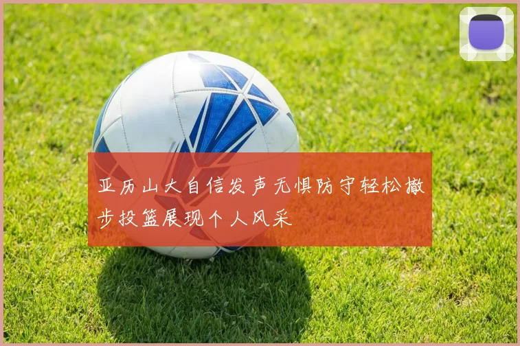 亚历山大自信发声无惧防守轻松撤步投篮展现个人风采