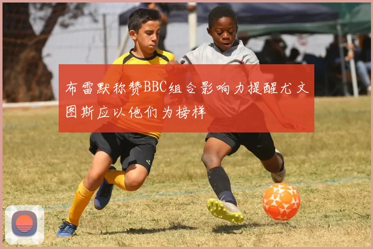布雷默称赞BBC组合影响力提醒尤文图斯应以他们为榜样