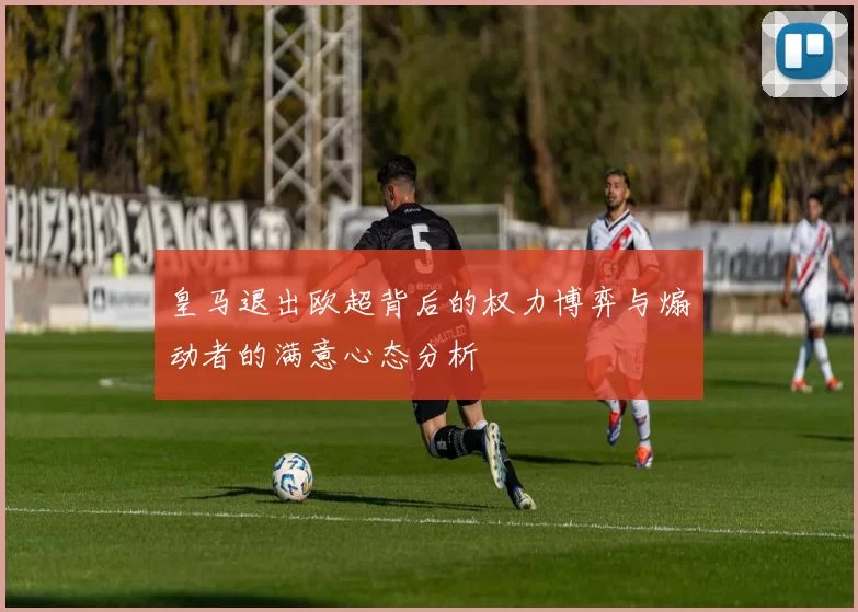 皇马退出欧超背后的权力博弈与煽动者的满意心态分析