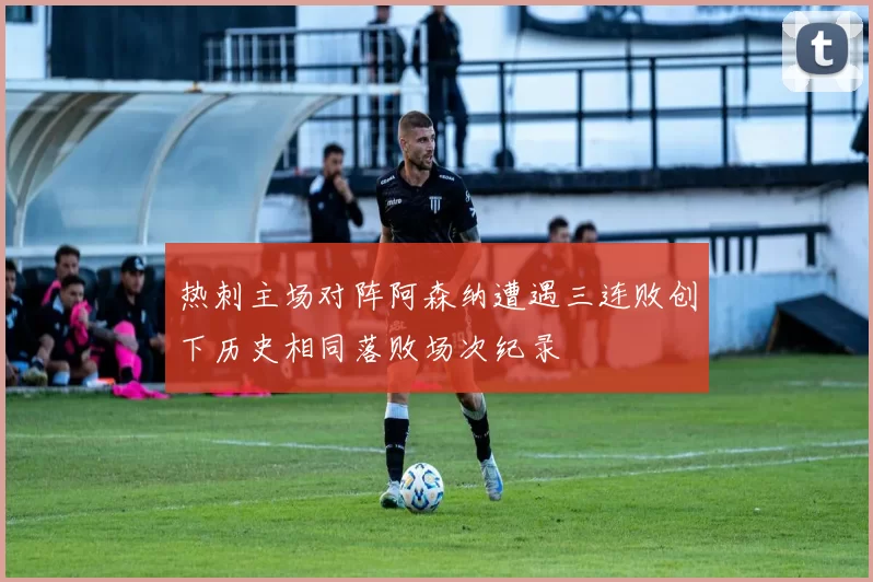 热刺主场对阵阿森纳遭遇三连败创下历史相同落败场次纪录