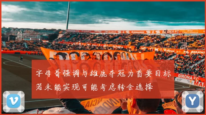 字母哥强调与雄鹿夺冠为首要目标若未能实现可能考虑转会选择