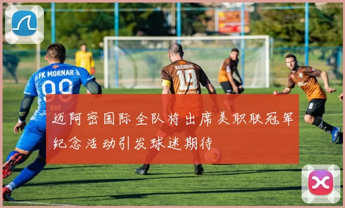 迈阿密国际全队将出席美职联冠军纪念活动引发球迷期待