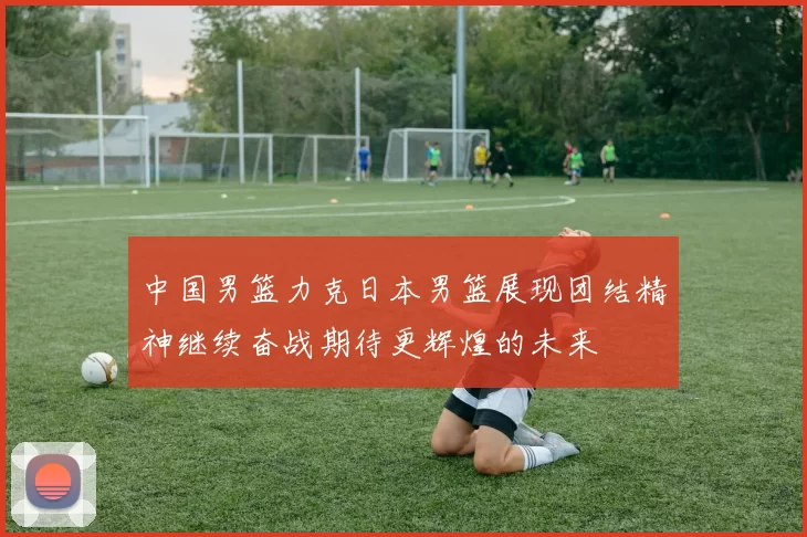 中国男篮力克日本男篮展现团结精神继续奋战期待更辉煌的未来