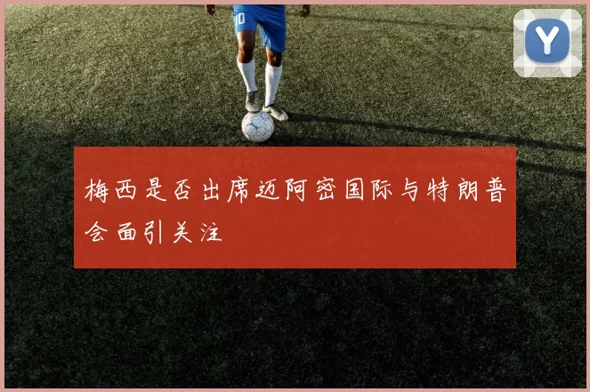 梅西是否出席迈阿密国际与特朗普会面引关注