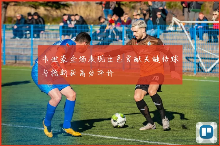 韦世豪全场表现出色贡献关键传球与抢断获高分评价