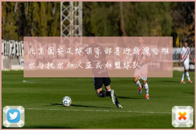 北京国安足球俱乐部喜迎新援哈维尔与托尔加汉正式加盟球队