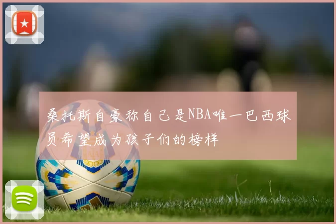 桑托斯自豪称自己是NBA唯一巴西球员希望成为孩子们的榜样