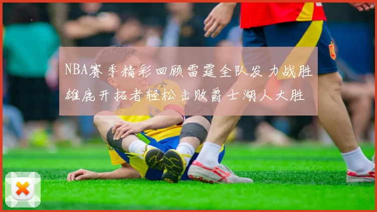 NBA赛季精彩回顾雷霆全队发力战胜雄鹿开拓者轻松击败爵士湖人大胜独行侠