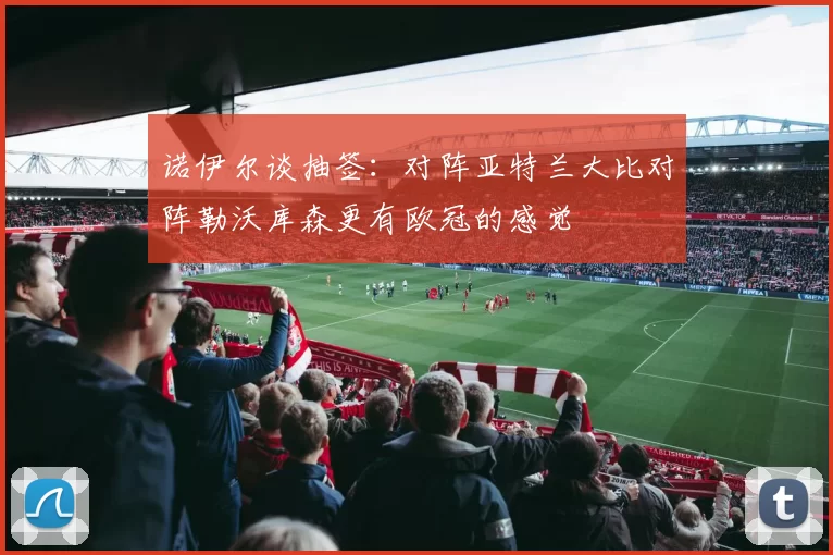 诺伊尔谈抽签：对阵亚特兰大比对阵勒沃库森更有欧冠的感觉