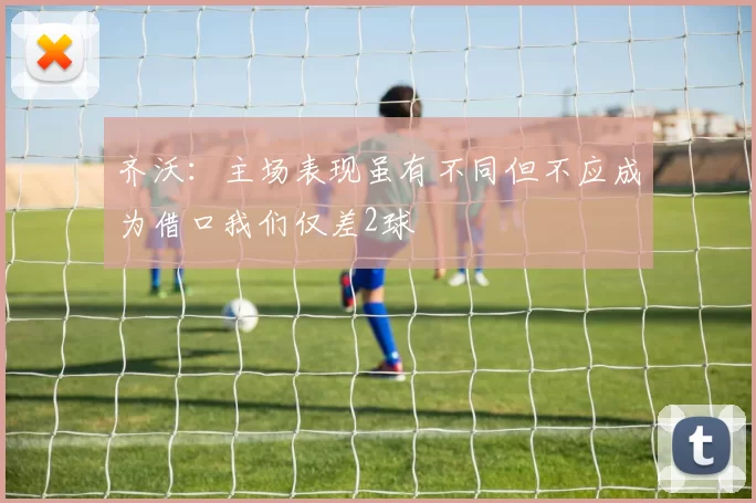 齐沃：主场表现虽有不同但不应成为借口我们仅差2球