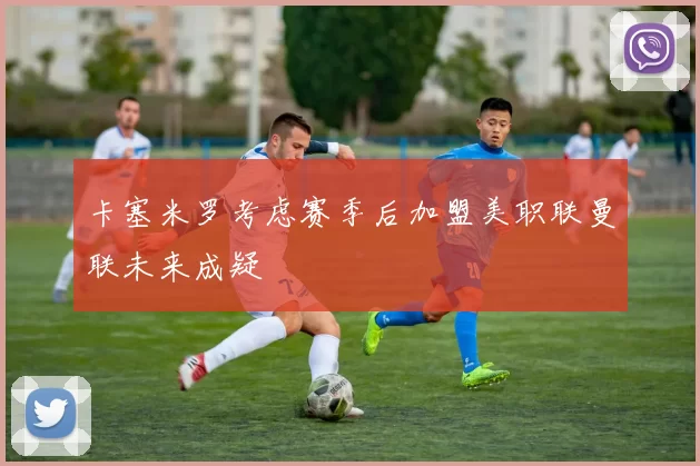 卡塞米罗考虑赛季后加盟美职联曼联未来成疑