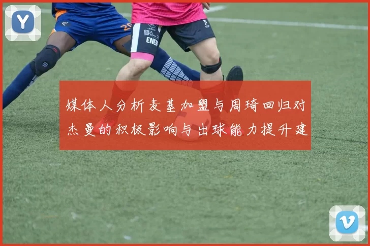 媒体人分析麦基加盟与周琦回归对杰曼的积极影响与出球能力提升建议