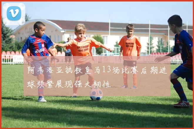 阿韦洛亚执教皇马13场比赛后期进球频繁展现强大韧性