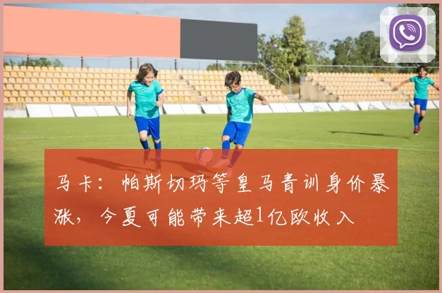 马卡：帕斯切玛等皇马青训身价暴涨，今夏可能带来超1亿欧收入