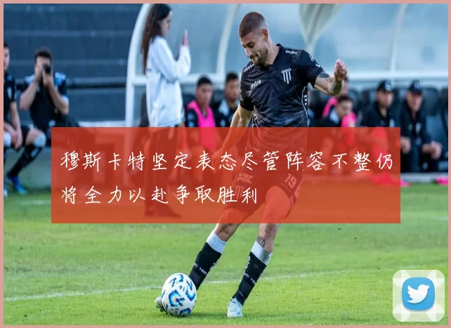 穆斯卡特坚定表态尽管阵容不整仍将全力以赴争取胜利