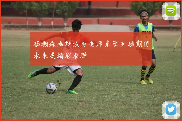 杨瀚森幽默谈与老师亲密互动期待未来更精彩表现