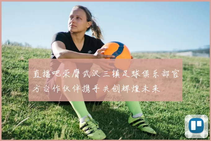 直播吧荣膺武汉三镇足球俱乐部官方合作伙伴携手共创辉煌未来